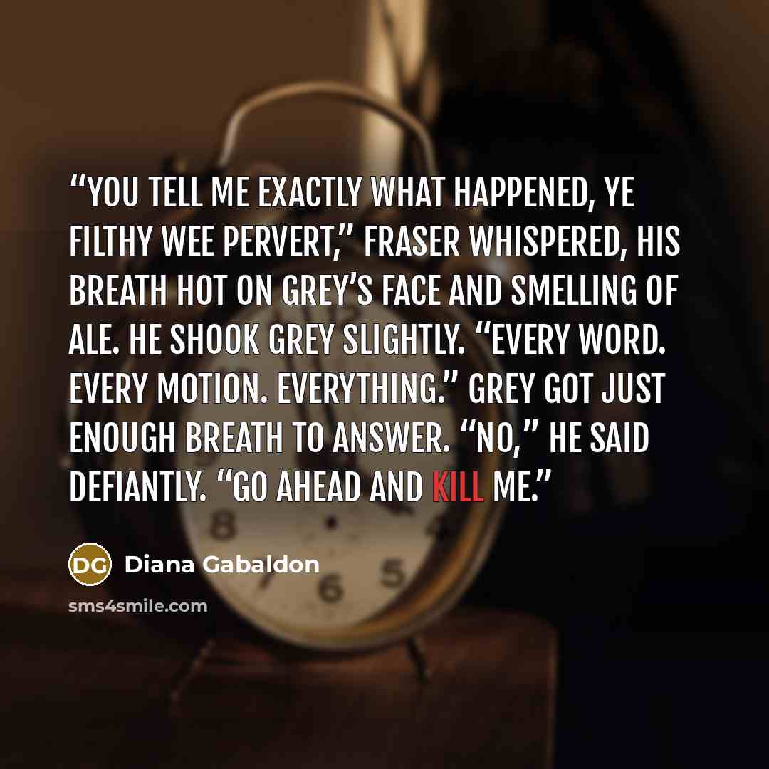 “You tell me exactly what happened, ye filthy wee pervert,” Fraser whispered, his breath hot on Grey’s face and smelling of ale. He shook Grey slightly. “Every word. Every motion. Everything.” Grey got just enough breath to answer. “No,” he said defiantly. “Go ahead and kill me.” quote by Diana Gabaldon