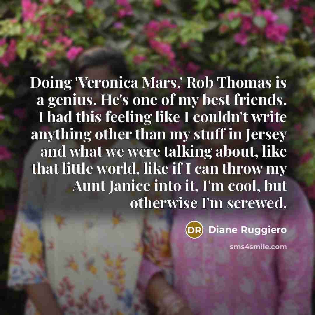 “Doing 'Veronica Mars,' Rob Thomas is a genius. He's one of my best friends. I had this feeling like I couldn't write anything other than my stuff in Jersey and what we were talking about, like that little world, like if I can throw my Aunt Janice into it, I'm cool, but otherwise I'm screwed.” quote by Diane Ruggiero