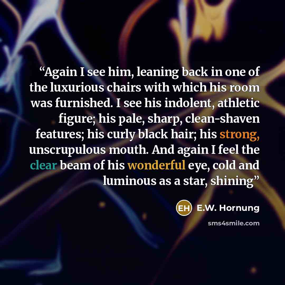 “Again I see him, leaning back in one of the luxurious chairs with which his room was furnished. I see his indolent, athletic figure; his pale, sharp, clean-shaven features; his curly black hair; his strong, unscrupulous mouth. And again I feel the clear beam of his wonderful eye, cold and luminous…” quote by E.W. Hornung