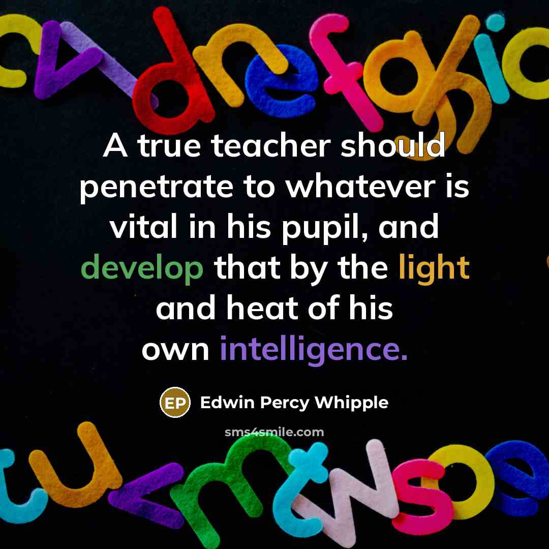 “A true teacher should penetrate to whatever is vital in his pupil, and develop that by the light and heat of his own intelligence.” quote by Edwin Percy Whipple