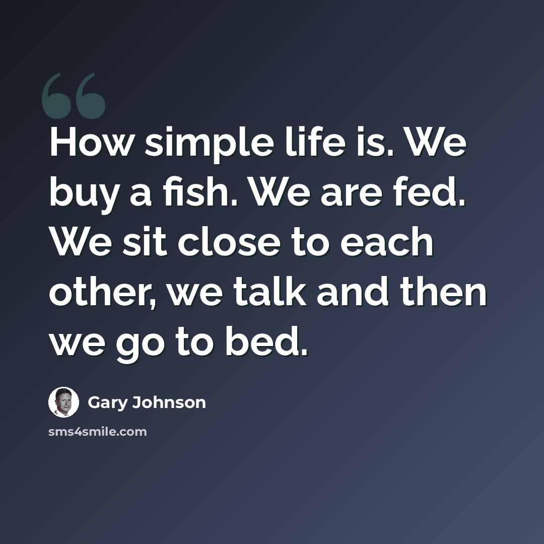 “How simple life is. We buy a fish. We are fed. We sit close to each other, we talk and then we go to bed.” quote by Gary Johnson