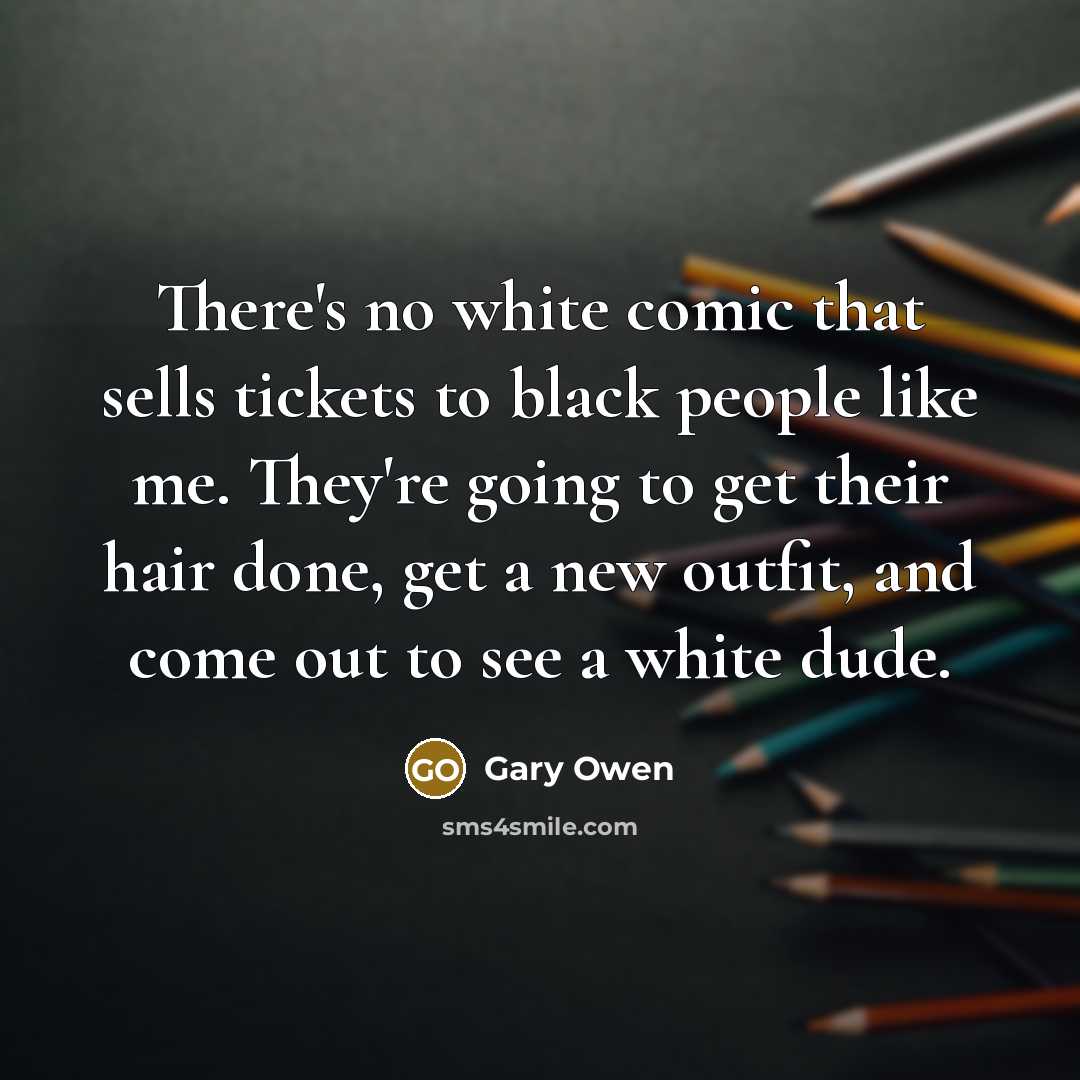 “There's no white comic that sells tickets to black people like me. They're going to get their hair done, get a new outfit, and come out to see a white dude.” quote by Gary Owen