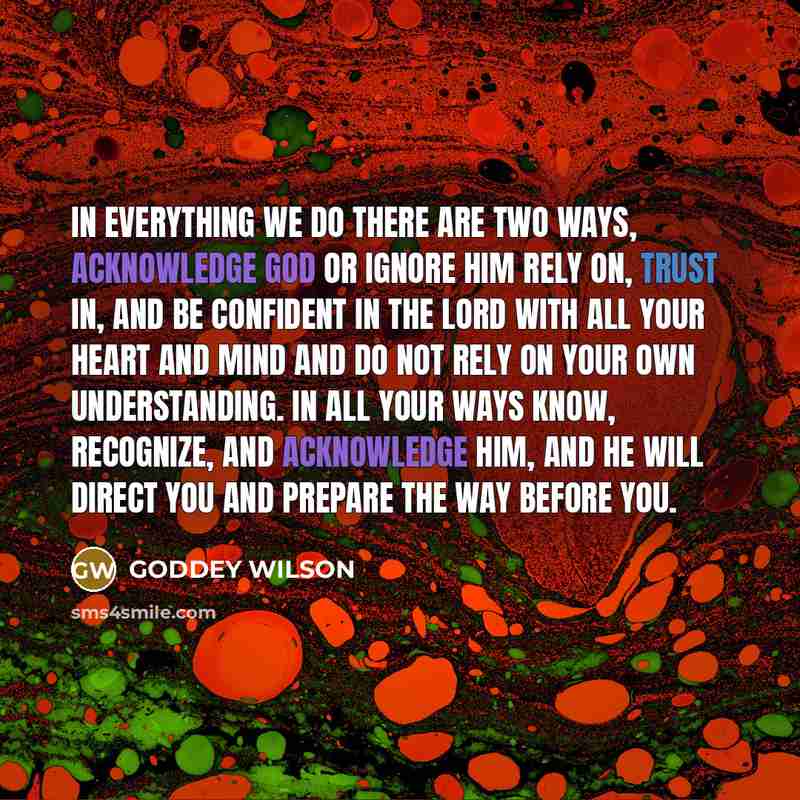“In everything we do there are two ways, acknowledge God or ignore Him Rely on, trust in, and be confident in the Lord with all your heart and mind and do not rely on your own understanding. In all your ways know, recognize, and acknowledge Him, and He will direct you and prepare the way before you.” quote by GODDEY WILSON