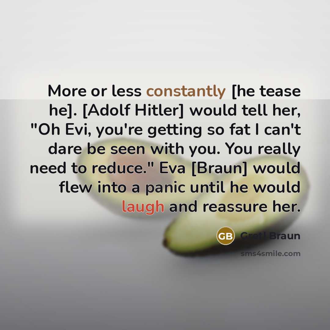 “More or less constantly [he tease he]. [Adolf Hitler] would tell her, "Oh Evi, you're getting so fat I can't dare be seen with you. You really need to reduce." Eva [Braun] would flew into a panic until he would laugh and reassure her.” quote by Gretl Braun