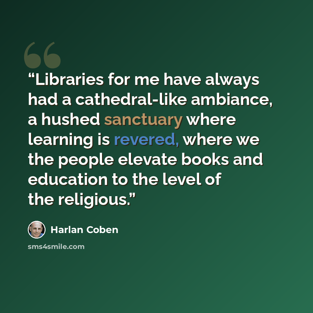 “Libraries for me have always had a cathedral-like ambiance, a hushed sanctuary where learning is revered, where we the people elevate books and education to the level of the religious.” quote by Harlan Coben