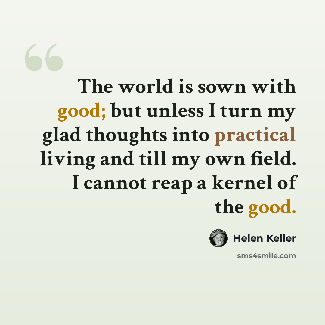 “The world is sown with good; but unless I turn my glad thoughts into practical living and till my own field. I cannot reap a kernel of the good.” quote by Helen Keller