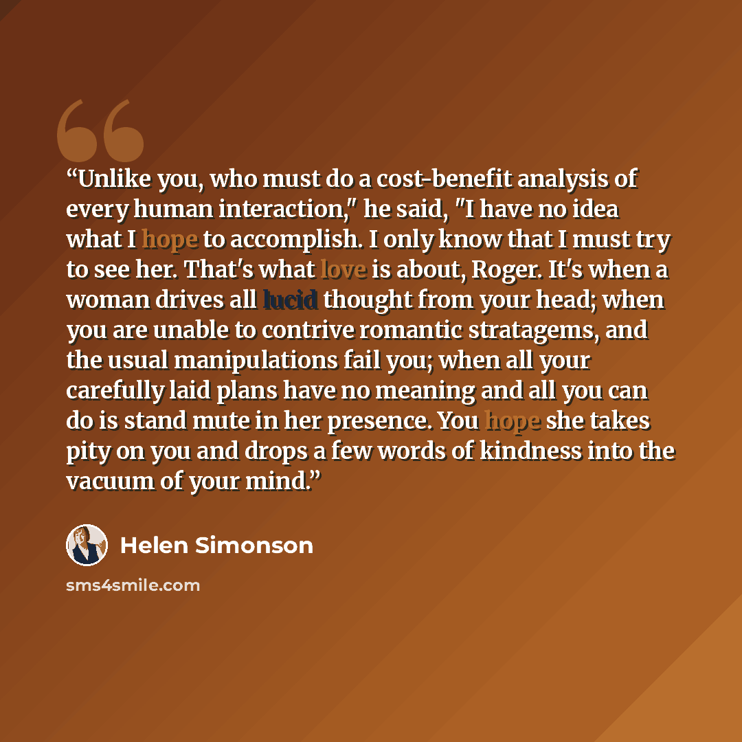 “Unlike you, who must do a cost-benefit analysis of every human interaction," he said, "I have no idea what I hope to accomplish. I only know that I must try to see her. That's what love is about, Roger. It's when a woman drives all lucid thought from your head; when you are unable to contrive…” quote by Helen Simonson