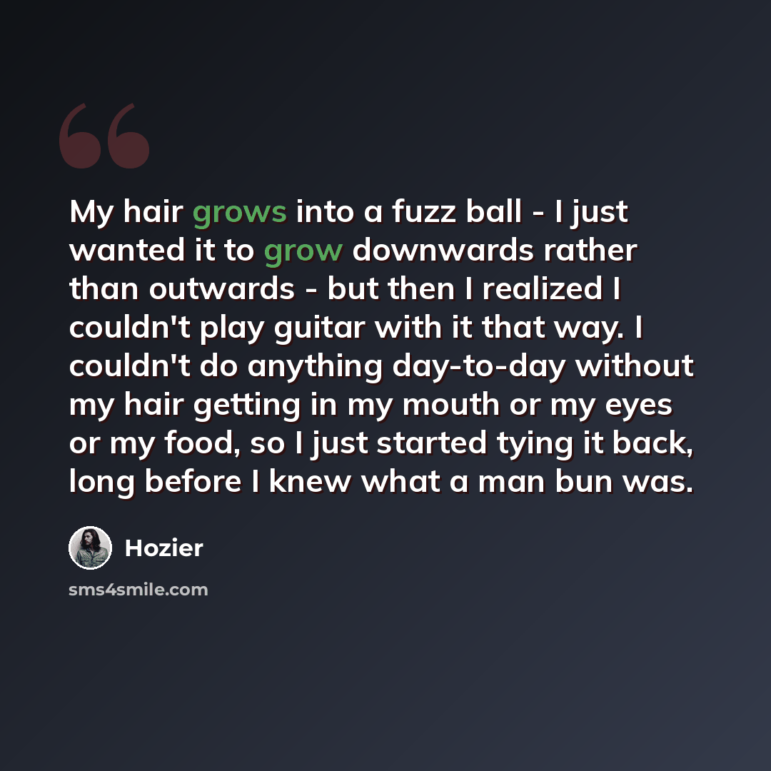 “My hair grows into a fuzz ball - I just wanted it to grow downwards rather than outwards - but then I realized I couldn't play guitar with it that way. I couldn't do anything day-to-day without my hair getting in my mouth or my eyes or my food, so I just started tying it back, long before I knew…” quote by Hozier