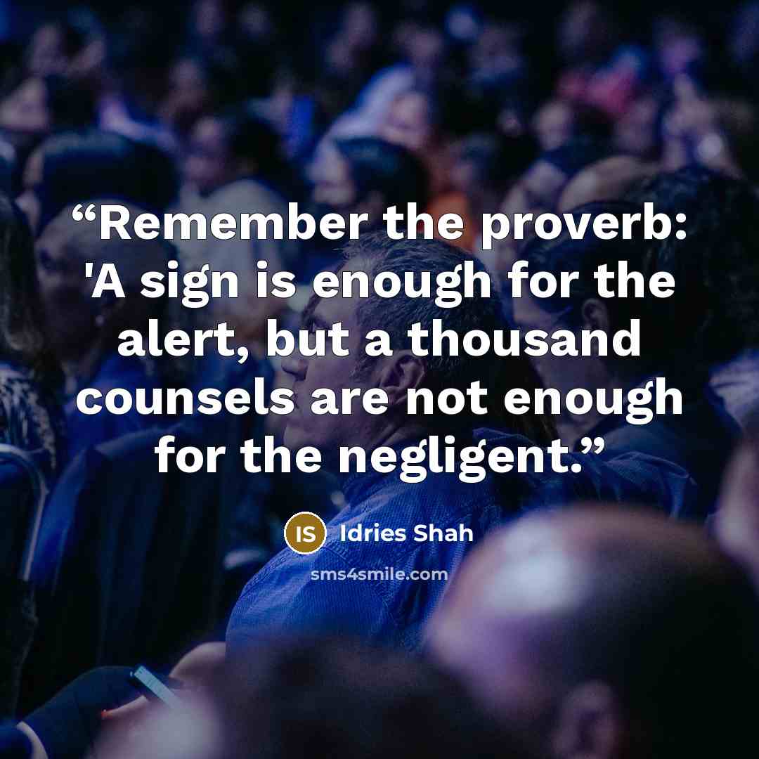 “Remember the proverb: 'A sign is enough for the alert, but a thousand counsels are not enough for the negligent.” quote by Idries Shah
