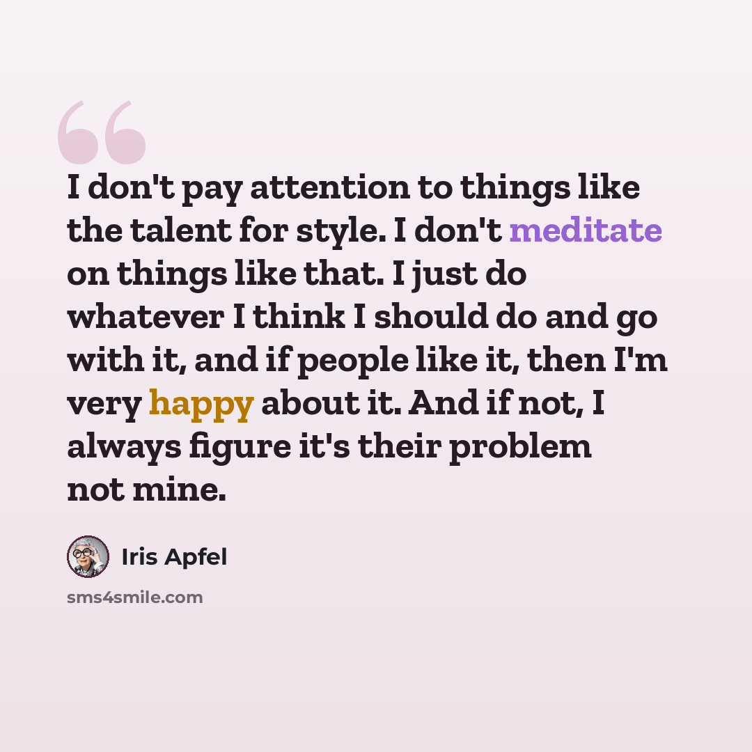 “I don't pay attention to things like the talent for style. I don't meditate on things like that. I just do whatever I think I should do and go with it, and if people like it, then I'm very happy about it. And if not, I always figure it's their problem not mine.” quote by Iris Apfel