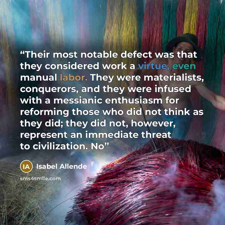 “Their most notable defect was that they considered work a virtue, even manual labor. They were materialists, conquerors, and they were infused with a messianic enthusiasm for reforming those who did not think as they did; they did not, however, represent an immediate threat to civilization. No” quote by Isabel Allende