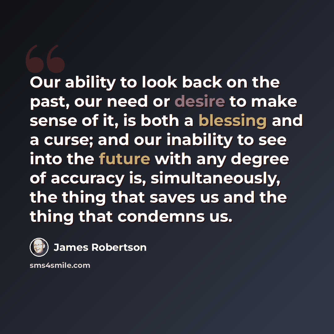 “Our ability to look back on the past, our need or desire to make sense of it, is both a blessing and a curse; and our inability to see into the future with any degree of accuracy is, simultaneously, the thing that saves us and the thing that condemns us.” quote by James Robertson
