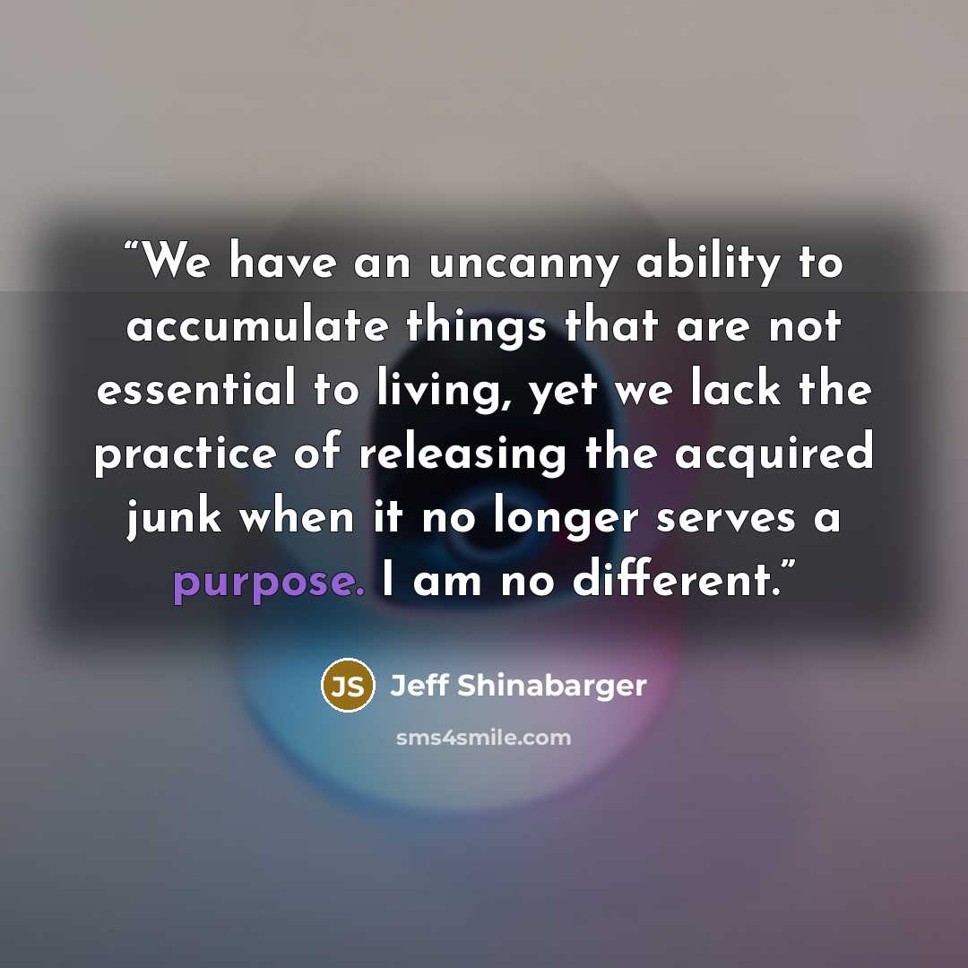 “We have an uncanny ability to accumulate things that are not essential to living, yet we lack the practice of releasing the acquired junk when it no longer serves a purpose. I am no different.” quote by Jeff Shinabarger