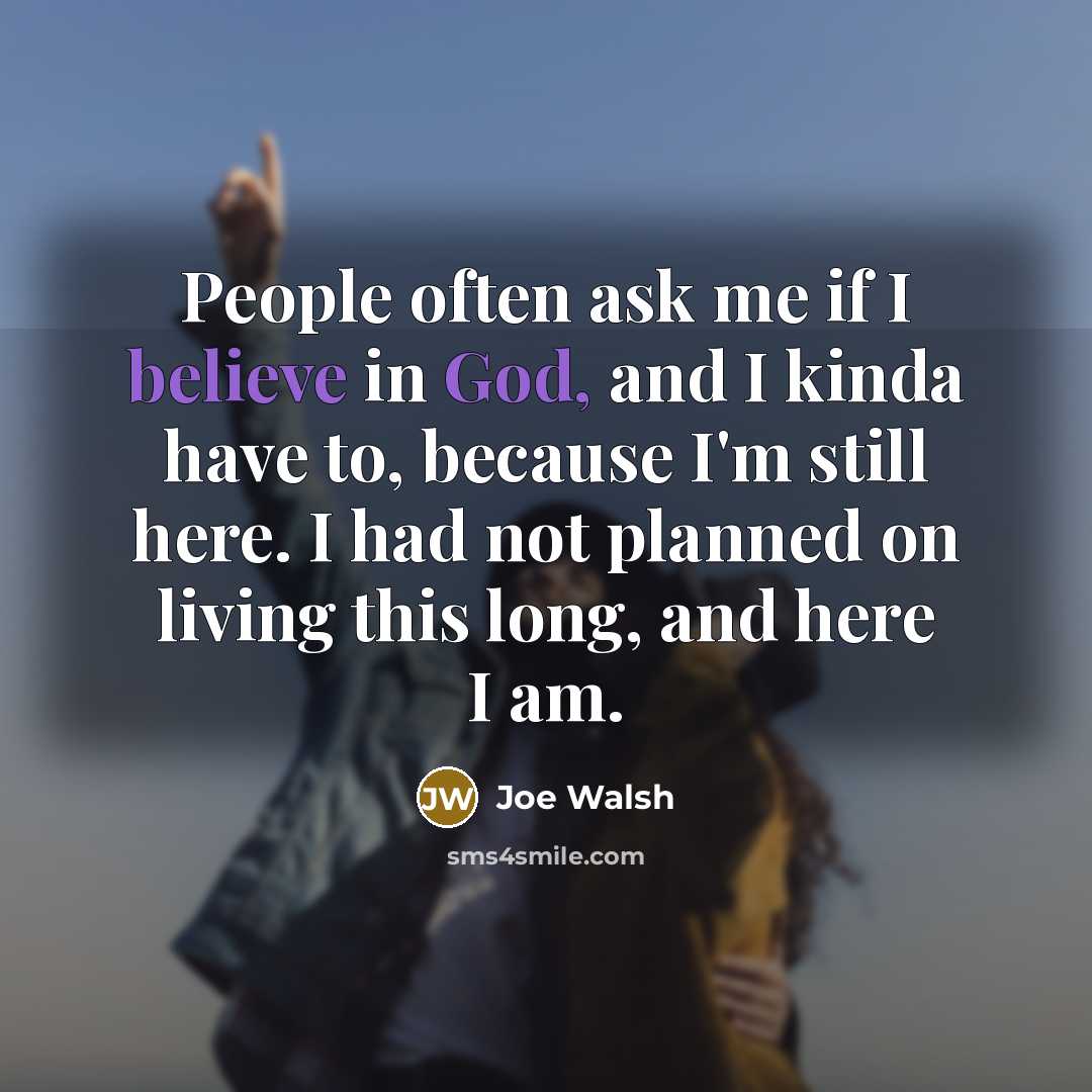 “People often ask me if I believe in God, and I kinda have to, because I'm still here. I had not planned on living this long, and here I am.” quote by Joe Walsh