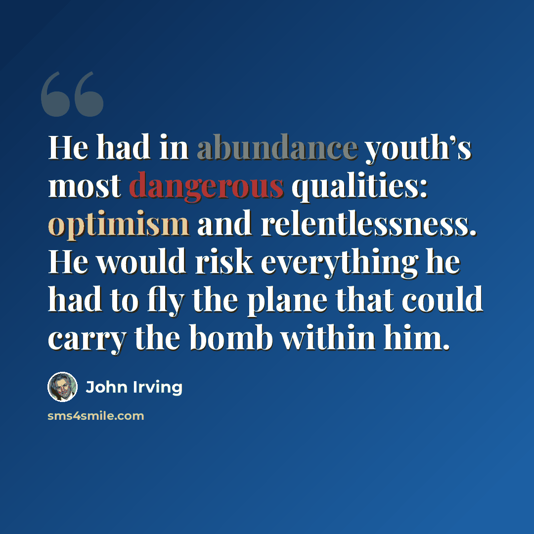 “He had in abundance youth’s most dangerous qualities: optimism and relentlessness. He would risk everything he had to fly the plane that could carry the bomb within him.” quote by John Irving