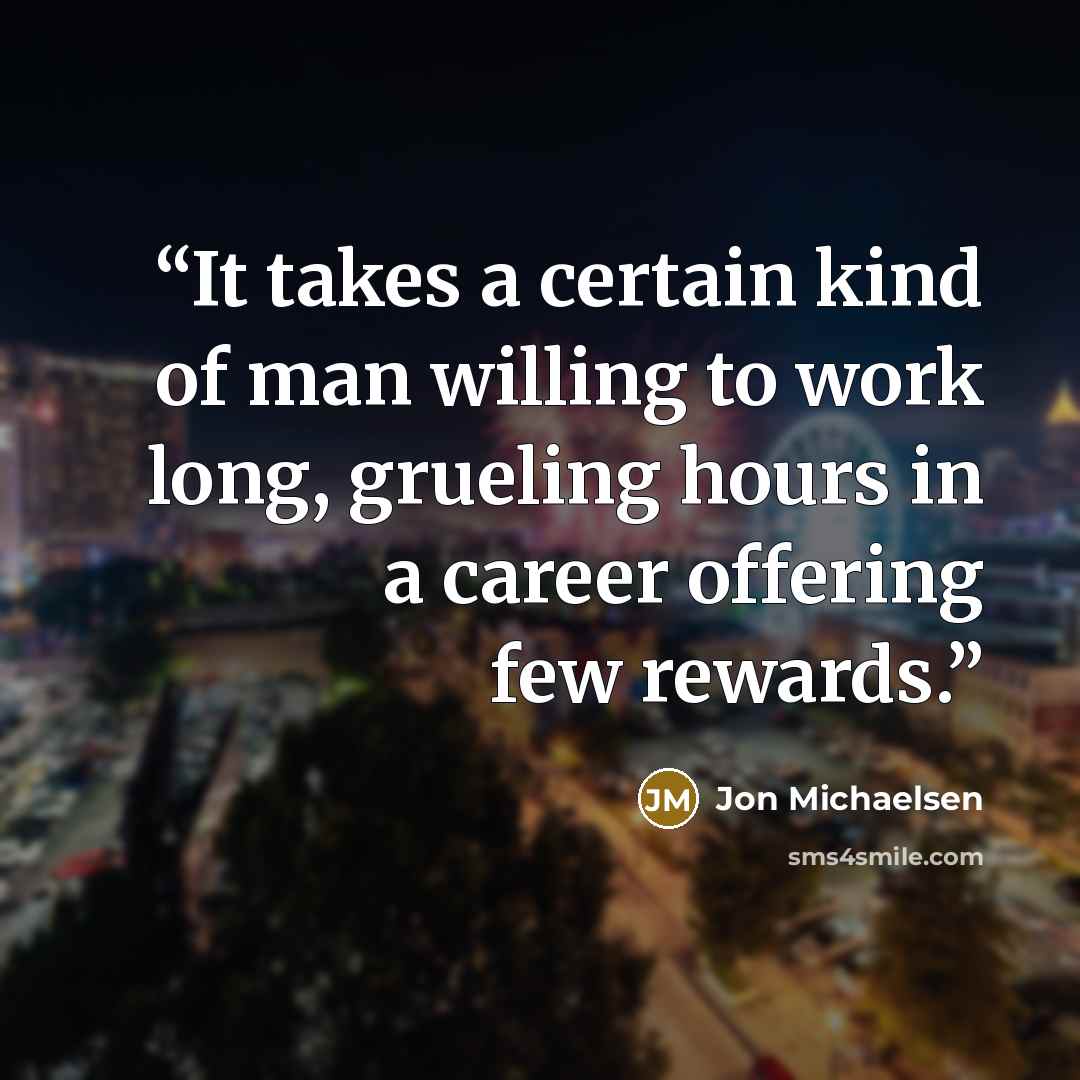 “It takes a certain kind of man willing to work long, grueling hours in a career offering few rewards.” quote by Jon Michaelsen
