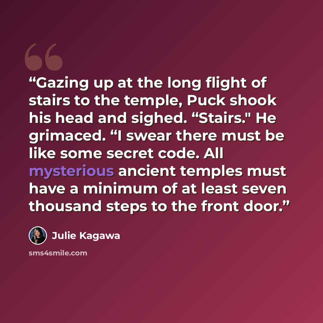 “Gazing up at the long flight of stairs to the temple, Puck shook his head and sighed. “Stairs." He grimaced. “I swear there must be like some secret code. All mysterious ancient temples must have a minimum of at least seven thousand steps to the front door.” quote by Julie Kagawa