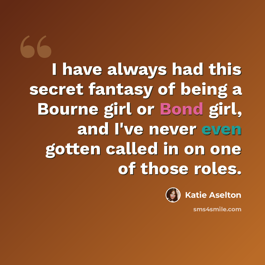 “I have always had this secret fantasy of being a Bourne girl or Bond girl, and I've never even gotten called in on one of those roles.” quote by Katie Aselton