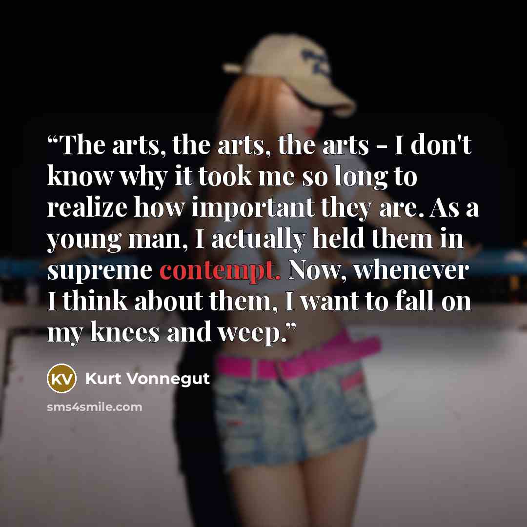 “The arts, the arts, the arts - I don't know why it took me so long to realize how important they are. As a young man, I actually held them in supreme contempt. Now, whenever I think about them, I want to fall on my knees and weep.” quote by Kurt Vonnegut