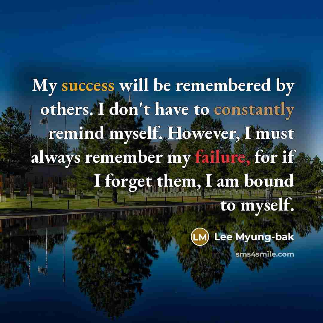 “My success will be remembered by others. I don't have to constantly remind myself. However, I must always remember my failure, for if I forget them, I am bound to myself.” quote by Lee Myung-bak