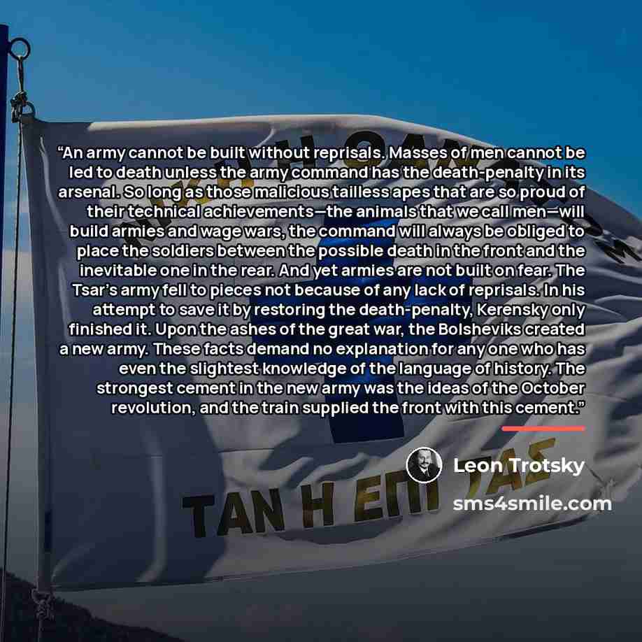 “An army cannot be built without reprisals. Masses of men cannot be led to death unless the army command has the death-penalty in its arsenal. So long as those malicious tailless apes that are so proud of their technical achievements—the animals that we call men—will build armies and wage wars, the…” quote by Leon Trotsky