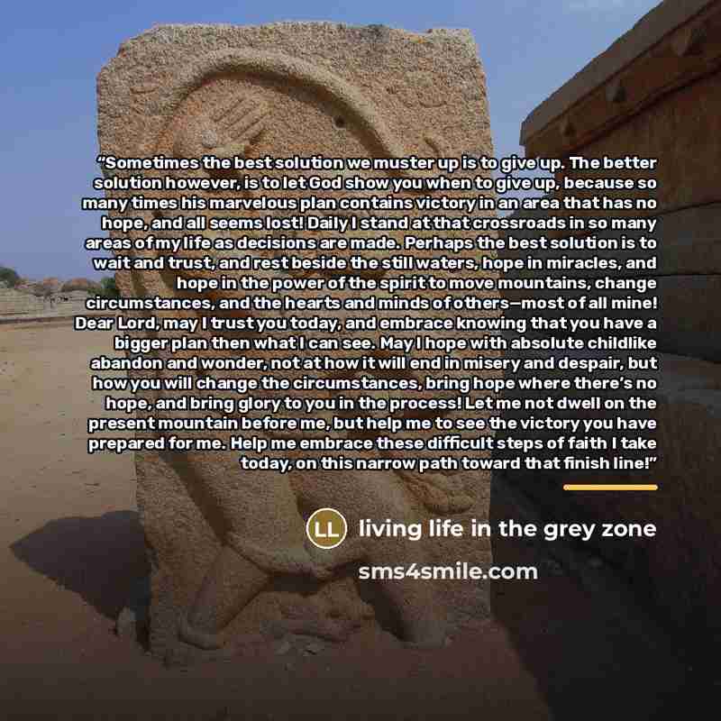 “Sometimes the best solution we muster up is to give up. The better solution however, is to let God show you when to give up, because so many times his marvelous plan contains victory in an area that has no hope, and all seems lost! Daily I stand at that crossroads in so many areas of my life as…” quote by Living Life in the Grey Zone