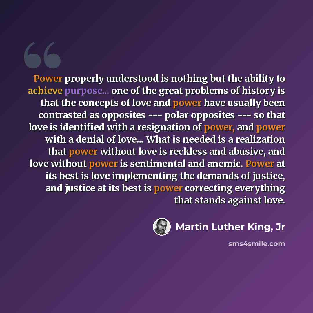 “Power properly understood is nothing but the ability to achieve purpose... one of the great problems of history is that the concepts of love and power have usually been contrasted as opposites --- polar opposites --- so that love is identified with a resignation of power, and power with a denial…” quote by Martin Luther King, Jr