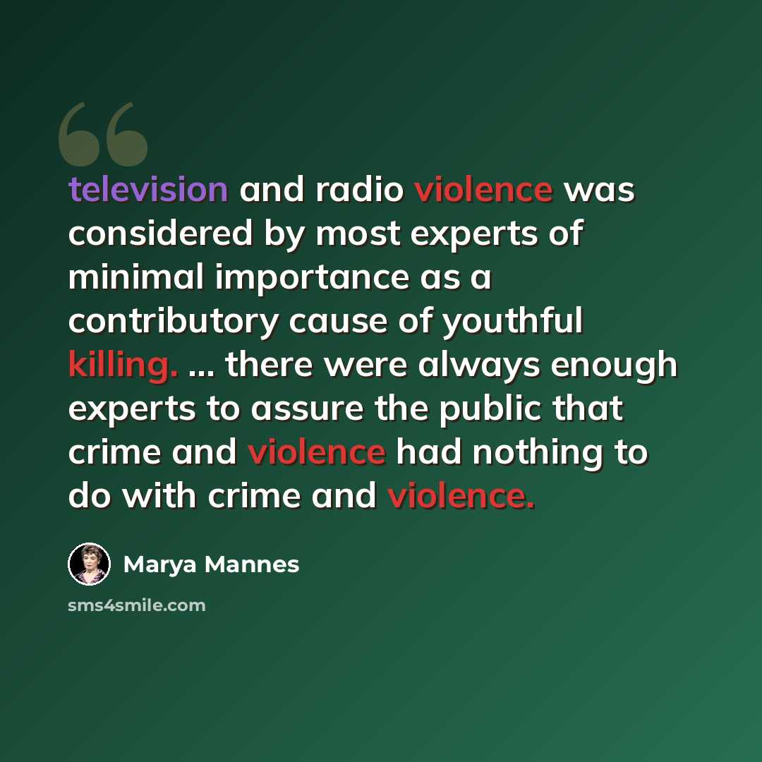 “television and radio violence was considered by most experts of minimal importance as a contributory cause of youthful killing. ... there were always enough experts to assure the public that crime and violence had nothing to do with crime and violence.” quote by Marya Mannes