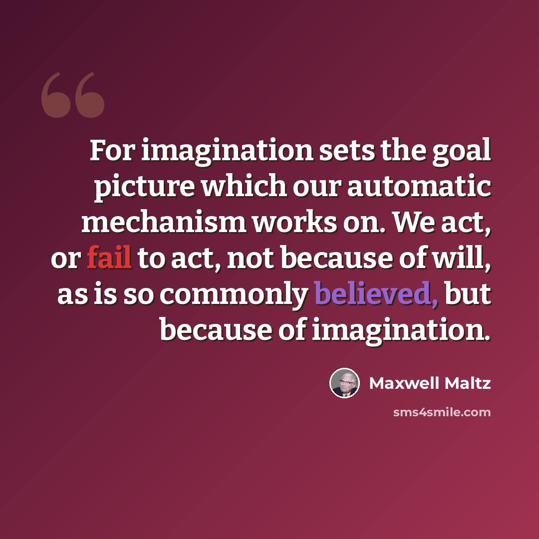 “For imagination sets the goal picture which our automatic mechanism works on. We act, or fail to act, not because of will, as is so commonly believed, but because of imagination.” quote by Maxwell Maltz