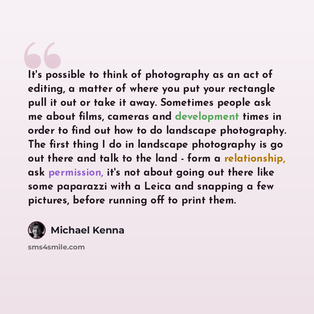 “It's possible to think of photography as an act of editing, a matter of where you put your rectangle pull it out or take it away. Sometimes people ask me about films, cameras and development times in order to find out how to do landscape photography. The first thing I do in landscape photography…” quote by Michael Kenna