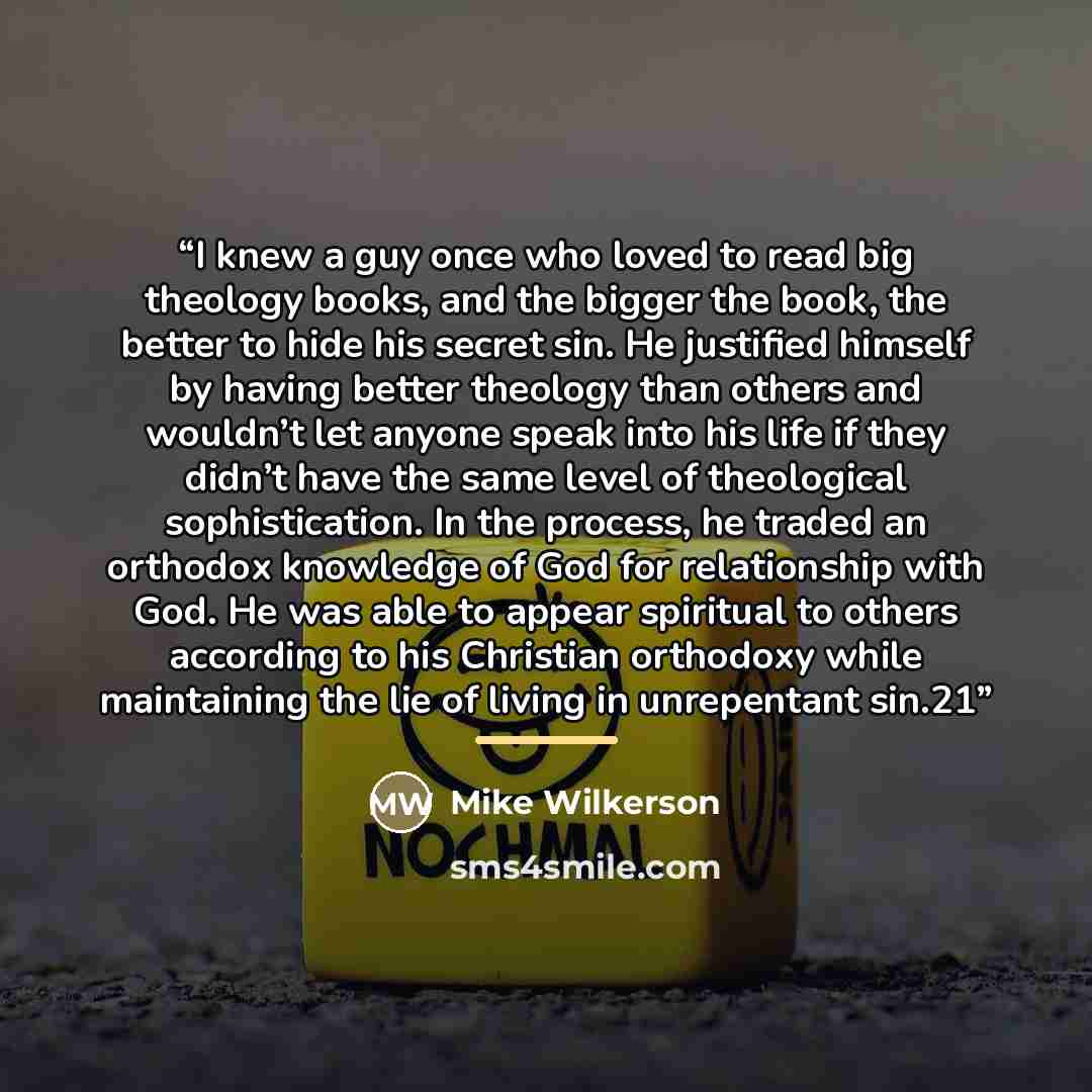 “I knew a guy once who loved to read big theology books, and the bigger the book, the better to hide his secret sin. He justified himself by having better theology than others and wouldn’t let anyone speak into his life if they didn’t have the same level of theological sophistication. In the…” quote by Mike Wilkerson