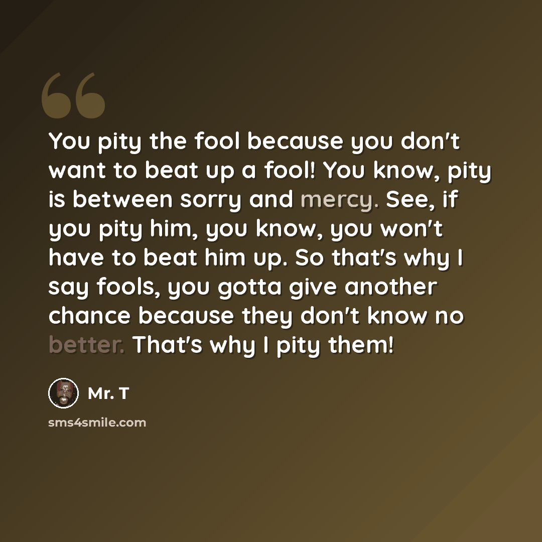 “You pity the fool because you don't want to beat up a fool! You know, pity is between sorry and mercy. See, if you pity him, you know, you won't have to beat him up. So that's why I say fools, you gotta give another chance because they don't know no better. That's why I pity them!” quote by Mr. T
