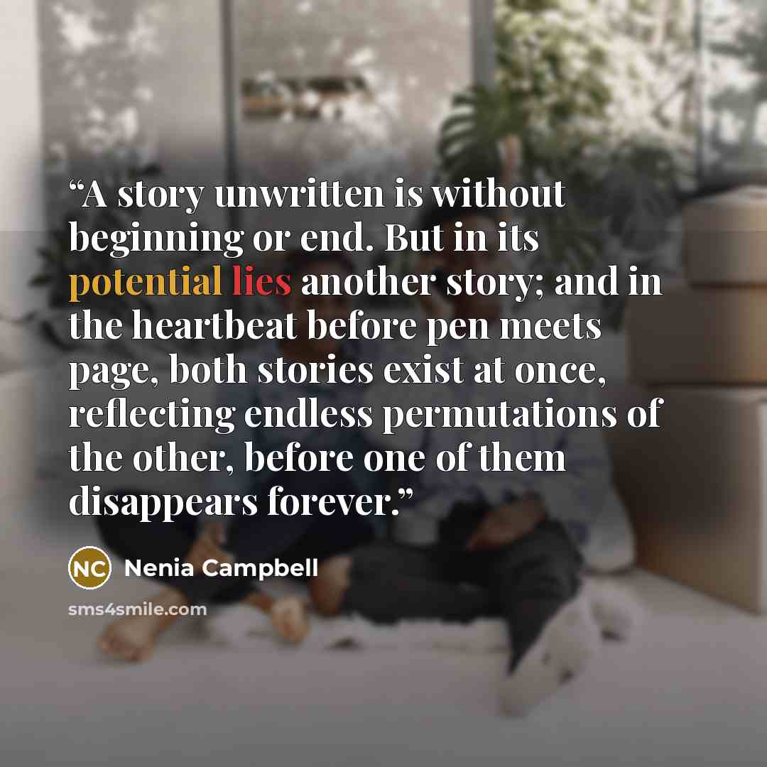 “A story unwritten is without beginning or end. But in its potential lies another story; and in the heartbeat before pen meets page, both stories exist at once, reflecting endless permutations of the other, before one of them disappears forever.” quote by Nenia Campbell