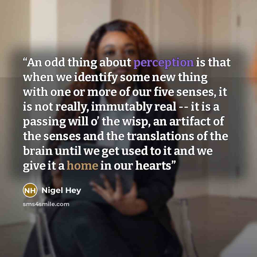 “An odd thing about perception is that when we identify some new thing with one or more of our five senses, it is not really, immutably real -- it is a passing will o’ the wisp, an artifact of the senses and the translations of the brain until we get used to it and we give it a home in our hearts” quote by Nigel Hey