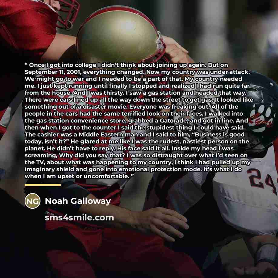 “Once I got into college I didn’t think about joining up again. But on September 11, 2001, everything changed. Now my country was under attack. We might go to war and I needed to be a part of that. My country needed me. I just kept running until finally I stopped and realized I had run quite far…” quote by Noah Galloway