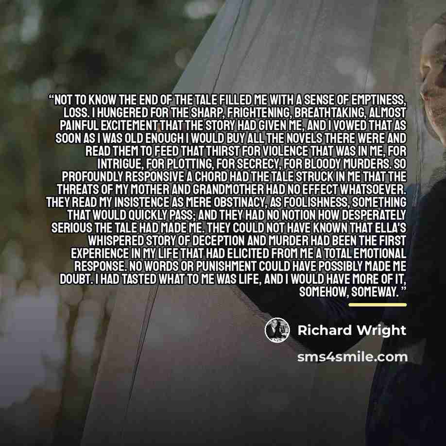 “Not to know the end of the tale filled me with a sense of emptiness, loss. I hungered for the sharp, frightening, breathtaking, almost painful excitement that the story had given me, and I vowed that as soon as I was old enough I would buy all the novels there were and read them to feed that…” quote by Richard Wright