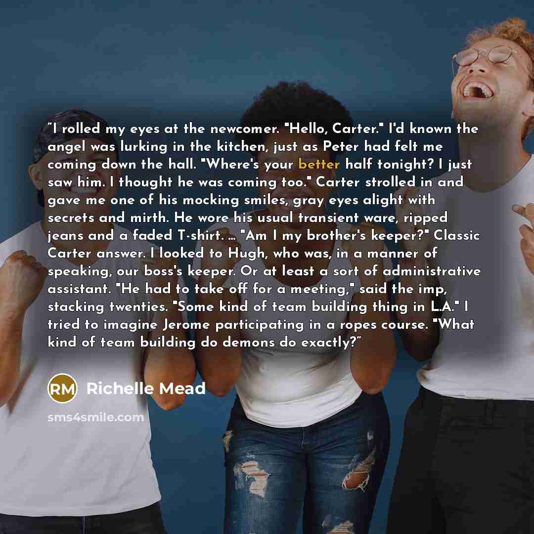 “I rolled my eyes at the newcomer. "Hello, Carter." I'd known the angel was lurking in the kitchen, just as Peter had felt me coming down the hall. "Where's your better half tonight? I just saw him. I thought he was coming too." Carter strolled in and gave me one of his mocking smiles, gray eyes…” quote by Richelle Mead