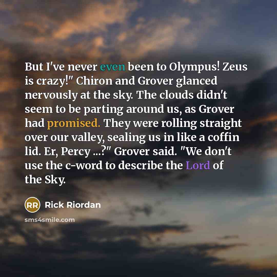“But I've never even been to Olympus! Zeus is crazy!" Chiron and Grover glanced nervously at the sky. The clouds didn't seem to be parting around us, as Grover had promised. They were rolling straight over our valley, sealing us in like a coffin lid. Er, Percy ...?" Grover said. "We don't use the…” quote by Rick Riordan