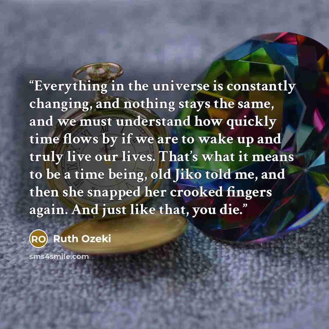 “Everything in the universe is constantly changing, and nothing stays the same, and we must understand how quickly time flows by if we are to wake up and truly live our lives. That’s what it means to be a time being, old Jiko told me, and then she snapped her crooked fingers again. And just like…” quote by Ruth Ozeki