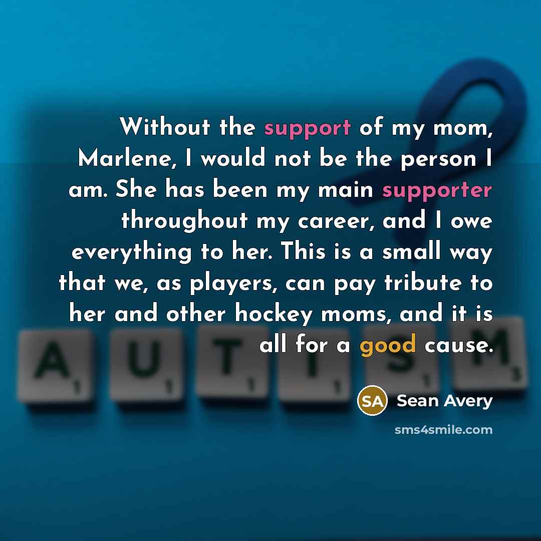 “Without the support of my mom, Marlene, I would not be the person I am. She has been my main supporter throughout my career, and I owe everything to her. This is a small way that we, as players, can pay tribute to her and other hockey moms, and it is all for a good cause.” quote by Sean Avery