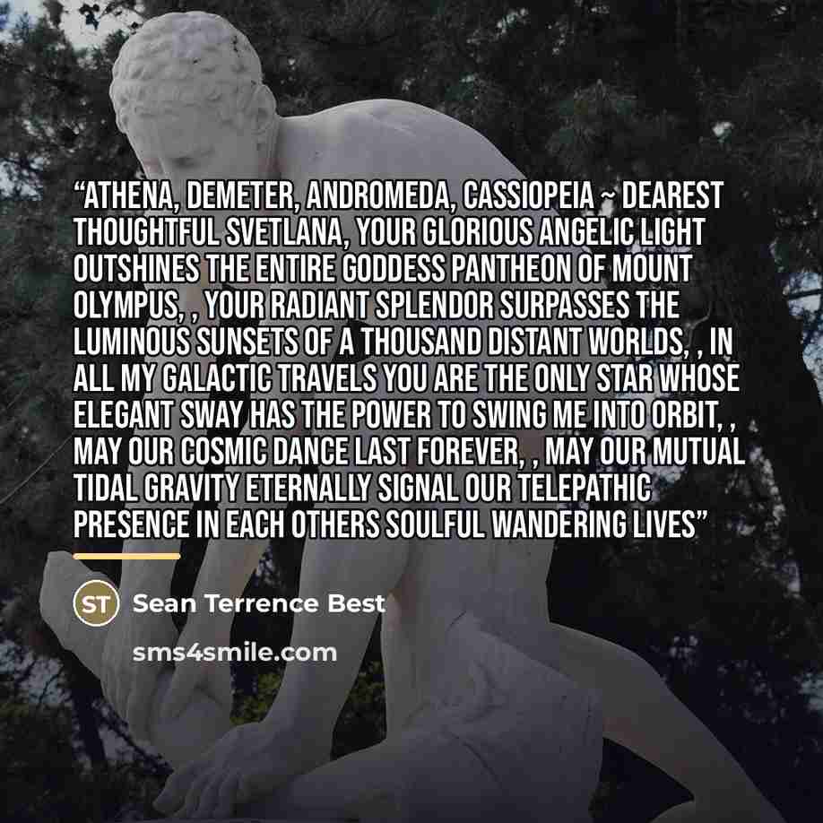 “Athena, Demeter, Andromeda, Cassiopeia ~ dearest thoughtful Svetlana, your glorious angelic light outshines the entire goddess pantheon of Mount Olympus, , your radiant splendor surpasses the luminous sunsets of a thousand distant worlds, , in all my galactic travels you are the only star whose…” quote by Sean Terrence Best