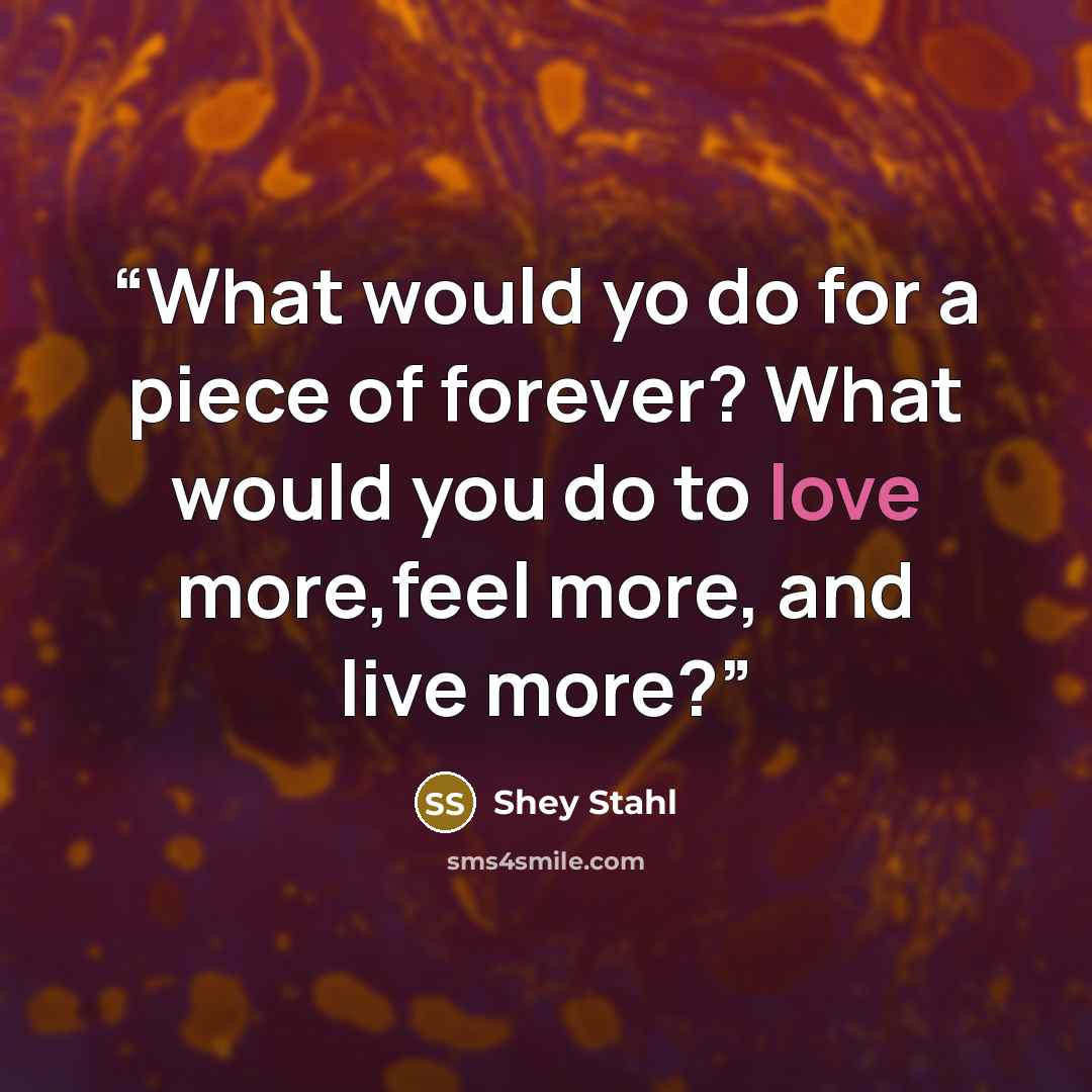 “What would yo do for a piece of forever? What would you do to love more,feel more, and live more?” quote by Shey Stahl