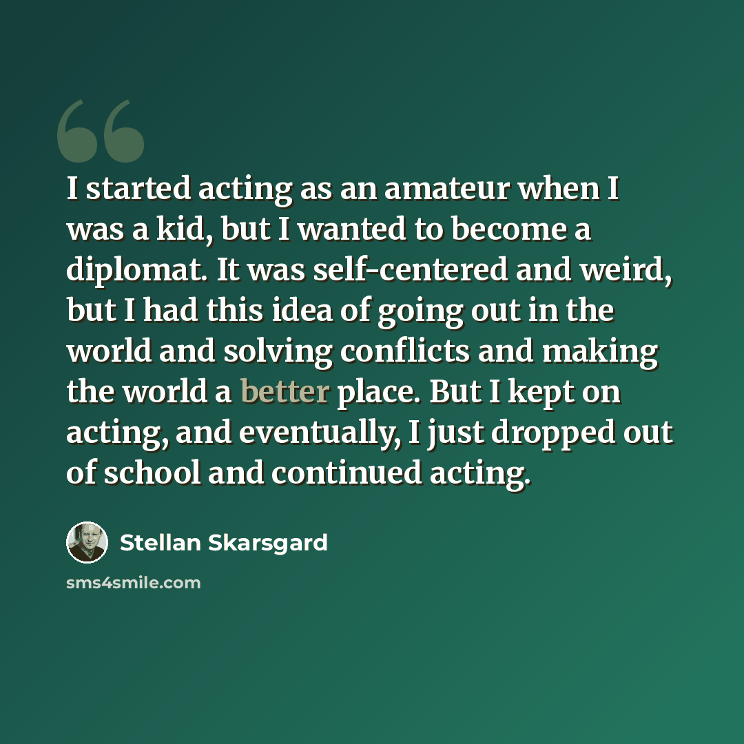 “I started acting as an amateur when I was a kid, but I wanted to become a diplomat. It was self-centered and weird, but I had this idea of going out in the world and solving conflicts and making the world a better place. But I kept on acting, and eventually, I just dropped out of school and…” quote by Stellan Skarsgard