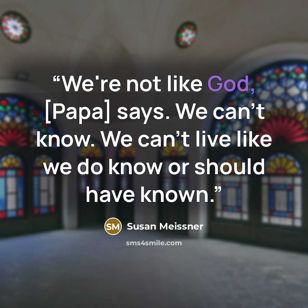 “We're not like God, [Papa] says. We can't know. We can't live like we do know or should have known.” quote by Susan Meissner