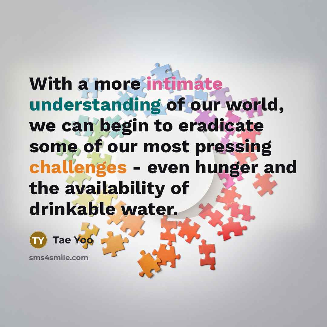 “With a more intimate understanding of our world, we can begin to eradicate some of our most pressing challenges - even hunger and the availability of drinkable water.” quote by Tae Yoo