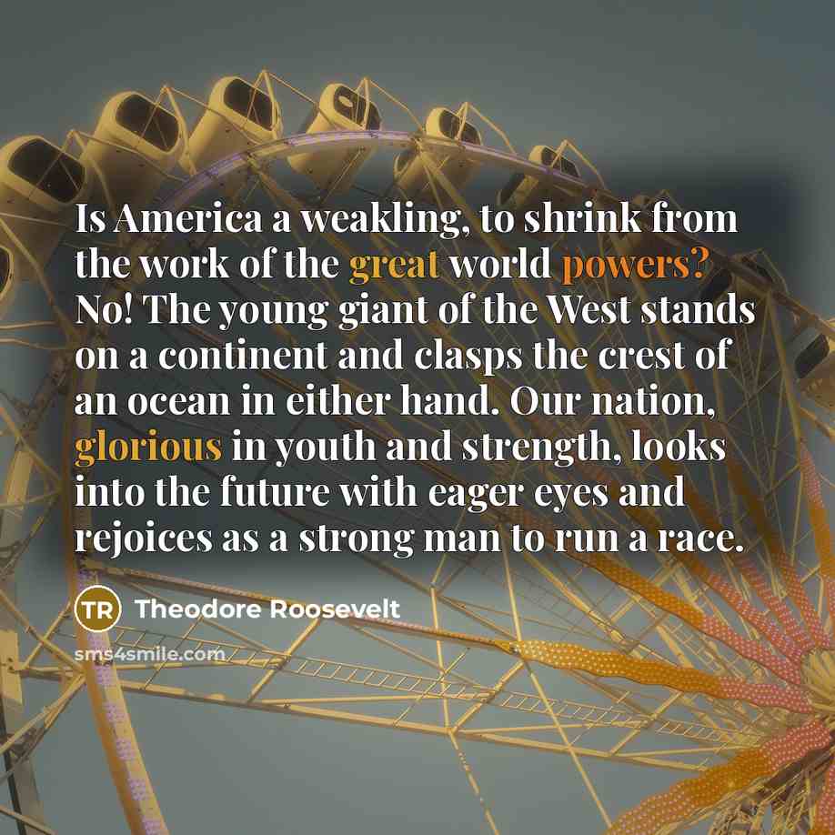 “Is America a weakling, to shrink from the work of the great world powers? No! The young giant of the West stands on a continent and clasps the crest of an ocean in either hand. Our nation, glorious in youth and strength, looks into the future with eager eyes and rejoices as a strong man to run a…” quote by Theodore Roosevelt
