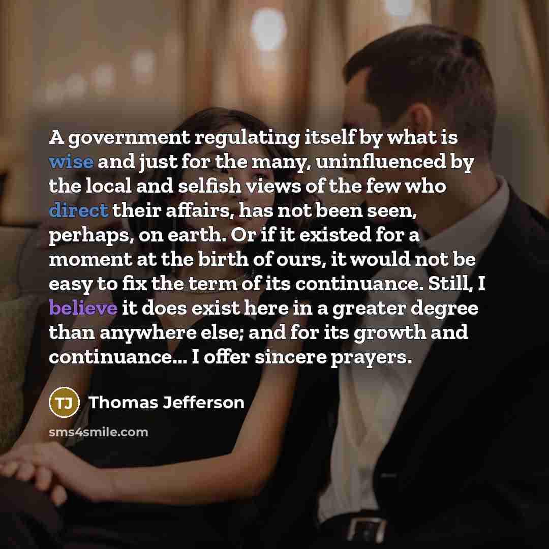“A government regulating itself by what is wise and just for the many, uninfluenced by the local and selfish views of the few who direct their affairs, has not been seen, perhaps, on earth. Or if it existed for a moment at the birth of ours, it would not be easy to fix the term of its continuance…” quote by Thomas Jefferson