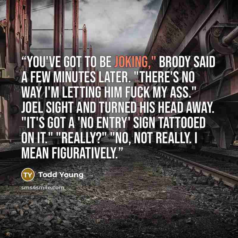 “You've got to be joking," Brody said a few minutes later. "There's no way I'm letting him fuck my ass." Joel sight and turned his head away. "It's got a 'No Entry' sign tattooed on it." "Really?" "No, not really. I mean figuratively.” quote by Todd Young