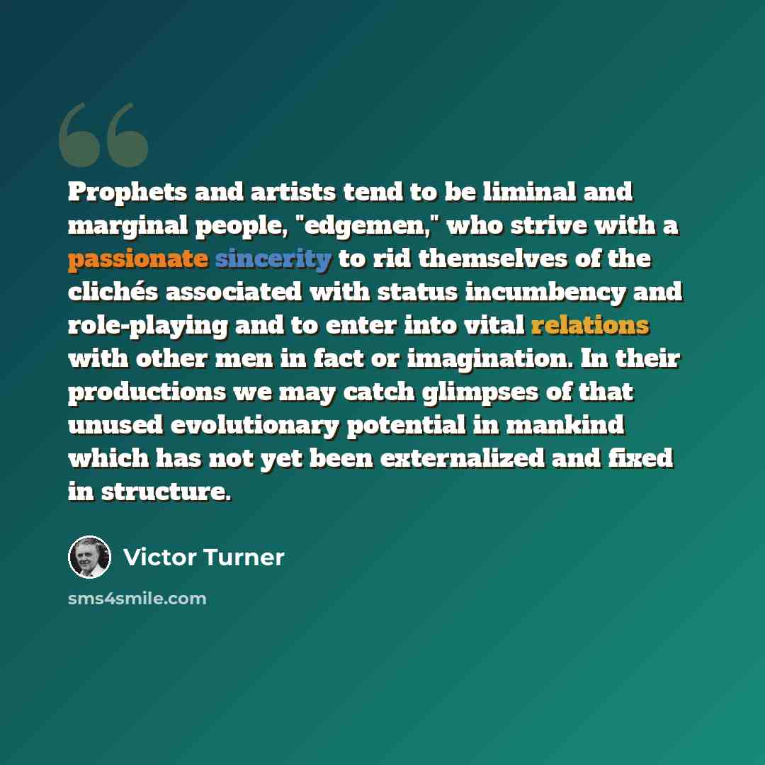 “Prophets and artists tend to be liminal and marginal people, "edgemen," who strive with a passionate sincerity to rid themselves of the clichés associated with status incumbency and role-playing and to enter into vital relations with other men in fact or imagination. In their productions we may…” quote by Victor Turner