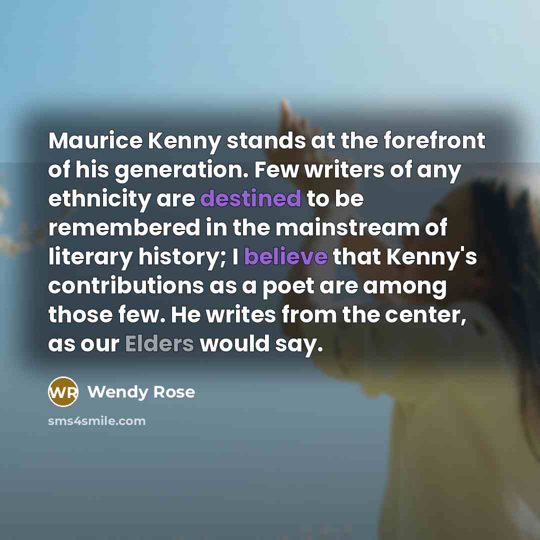 “Maurice Kenny stands at the forefront of his generation. Few writers of any ethnicity are destined to be remembered in the mainstream of literary history; I believe that Kenny's contributions as a poet are among those few. He writes from the center, as our Elders would say.” quote by Wendy Rose